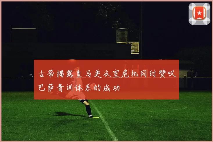 古蒂揭露皇马更衣室危机同时赞叹巴萨青训体系的成功