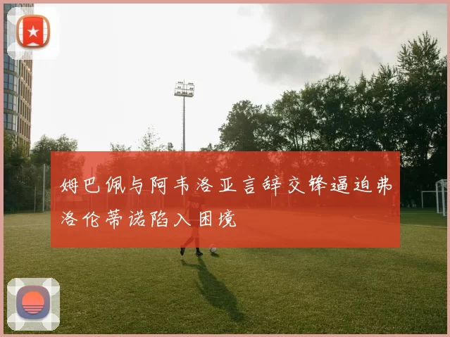 姆巴佩与阿韦洛亚言辞交锋逼迫弗洛伦蒂诺陷入困境