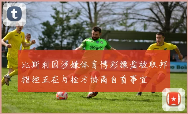 比斯利因涉嫌体育博彩操盘被联邦指控正在与检方协商自首事宜