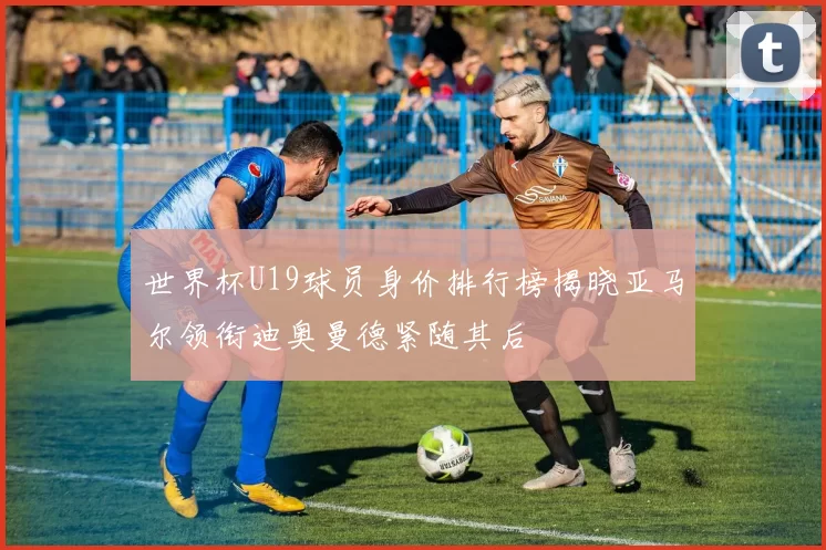 世界杯U19球员身价排行榜揭晓亚马尔领衔迪奥曼德紧随其后