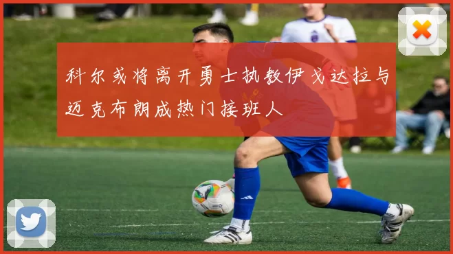 科尔或将离开勇士执教伊戈达拉与迈克布朗成热门接班人
