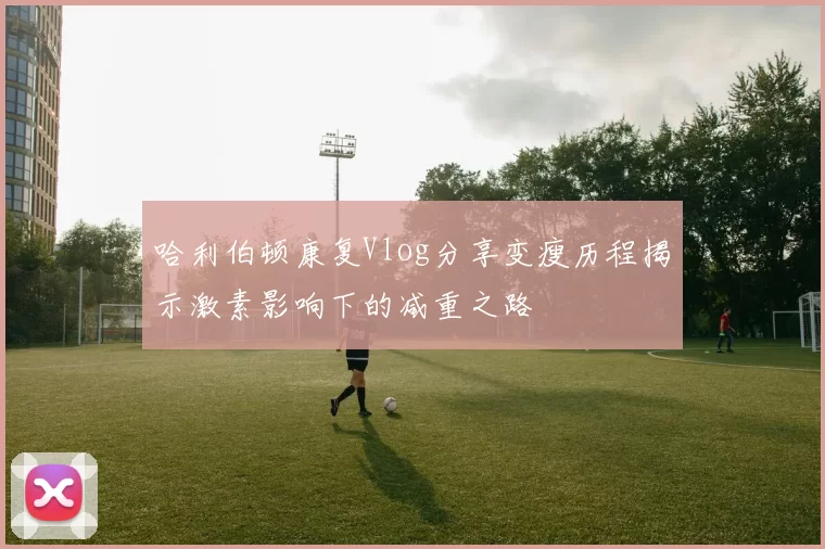 哈利伯顿康复Vlog分享变瘦历程揭示激素影响下的减重之路