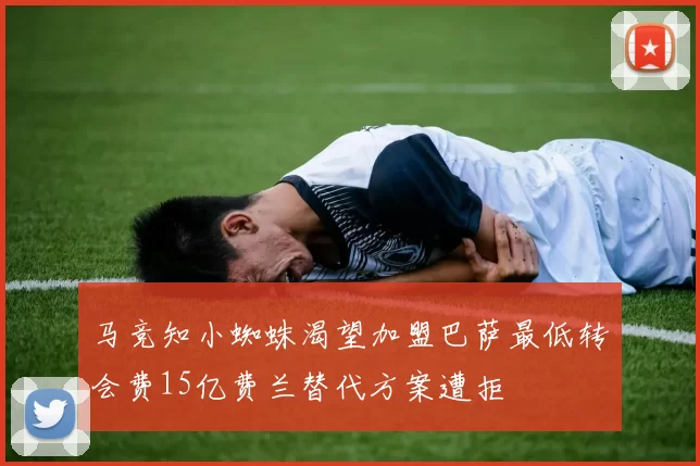 马竞知小蜘蛛渴望加盟巴萨最低转会费15亿费兰替代方案遭拒