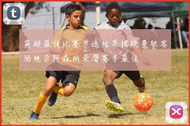 英超最佳比赛票选结果揭晓曼联客场绝杀阿森纳荣膺赛季最佳