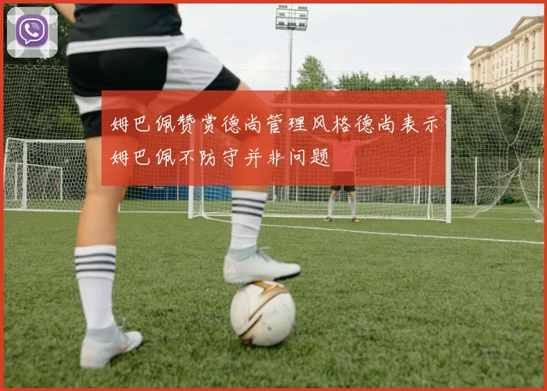 姆巴佩赞赏德尚管理风格德尚表示姆巴佩不防守并非问题