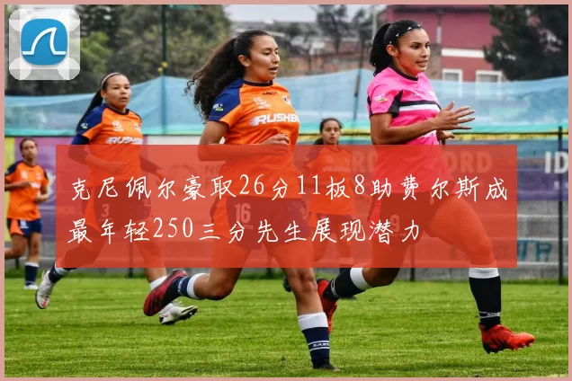 克尼佩尔豪取26分11板8助费尔斯成最年轻250三分先生展现潜力