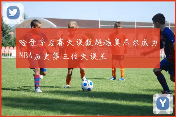 哈登季后赛失误数超越奥尼尔成为NBA历史第三位失误王