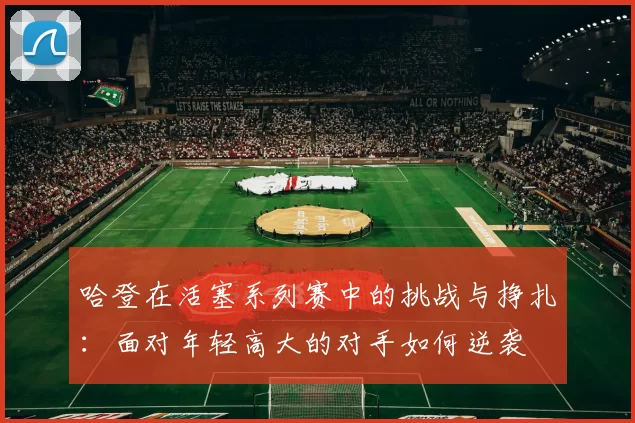 哈登在活塞系列赛中的挑战与挣扎：面对年轻高大的对手如何逆袭
