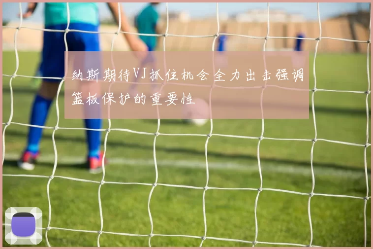 纳斯期待VJ抓住机会全力出击强调篮板保护的重要性