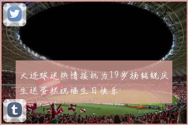 大连球迷热情接机为19岁杨铭锐庆生送蛋糕祝福生日快乐