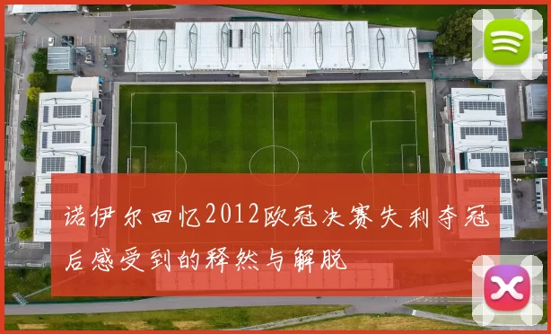 诺伊尔回忆2012欧冠决赛失利夺冠后感受到的释然与解脱